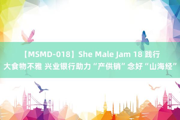 【MSMD-018】She Male Jam 18 践行大食物不雅 兴业银行助力“产供销”念好“山海经”