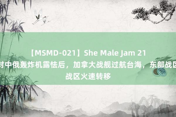 【MSMD-021】She Male Jam 21 好意思军对中俄轰炸机露怯后，加拿大战舰过航台海，东部战区火速转移