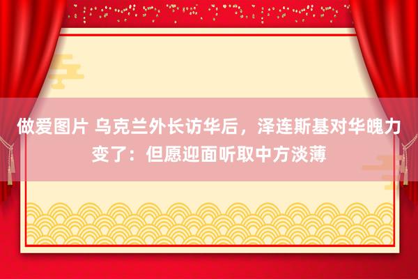 做爱图片 乌克兰外长访华后，泽连斯基对华魄力变了：但愿迎面听取中方淡薄