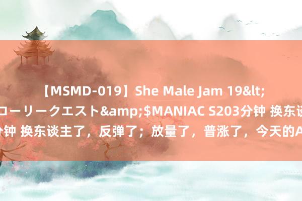 【MSMD-019】She Male Jam 19</a>2008-08-04グローリークエスト&$MANIAC S203分钟 换东谈主了，反弹了；放量了，普涨了，今天的A股刚烈势逼空上升！