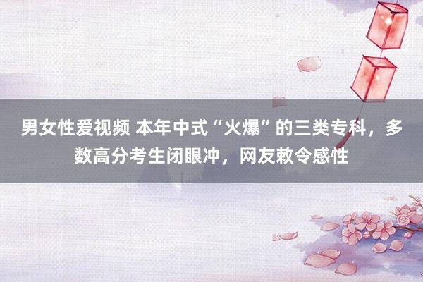 男女性爱视频 本年中式“火爆”的三类专科，多数高分考生闭眼冲，网友敕令感性