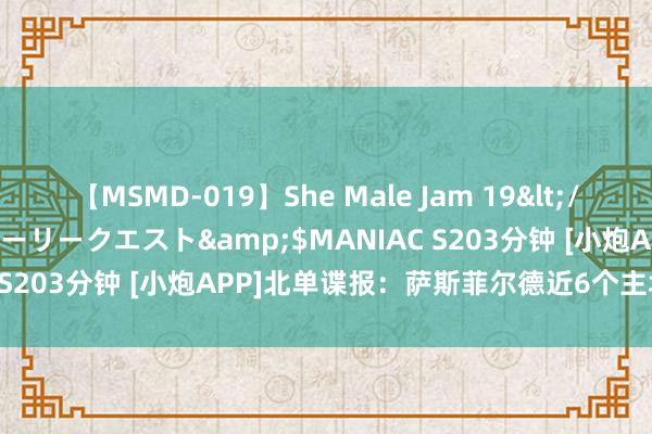 【MSMD-019】She Male Jam 19</a>2008-08-04グローリークエスト&$MANIAC S203分钟 [小炮APP]北单谍报：萨斯菲尔德近6个主场仅失1球