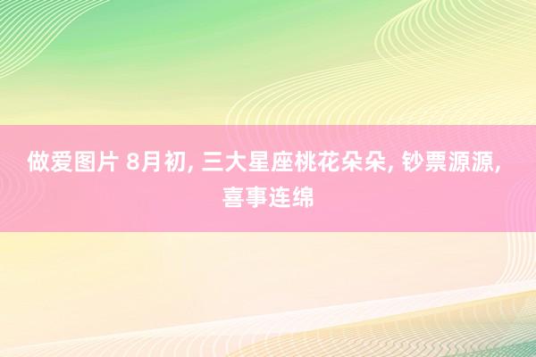 做爱图片 8月初, 三大星座桃花朵朵, 钞票源源, 喜事连绵