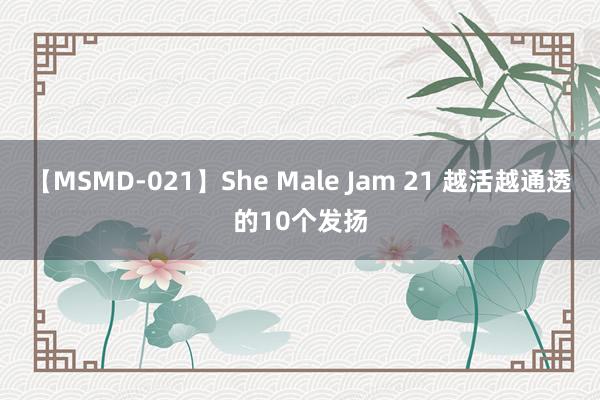 【MSMD-021】She Male Jam 21 越活越通透的10个发扬