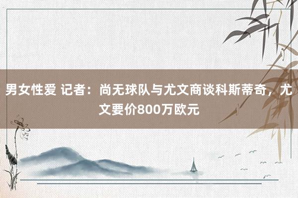 男女性爱 记者：尚无球队与尤文商谈科斯蒂奇，尤文要价800万欧元