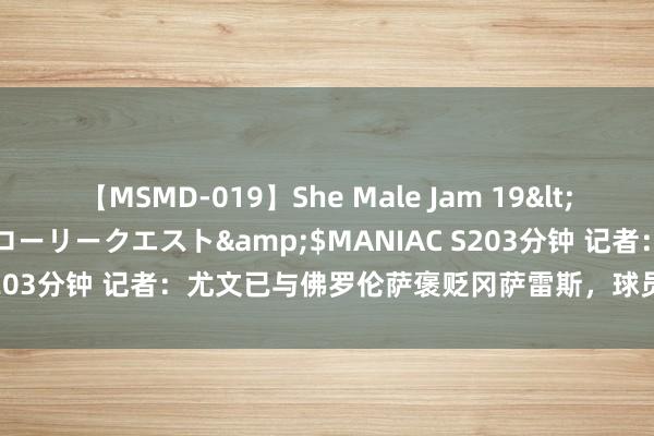 【MSMD-019】She Male Jam 19</a>2008-08-04グローリークエスト&$MANIAC S203分钟 记者：尤文已与佛罗伦萨褒贬冈萨雷斯，球员翌日限制放假