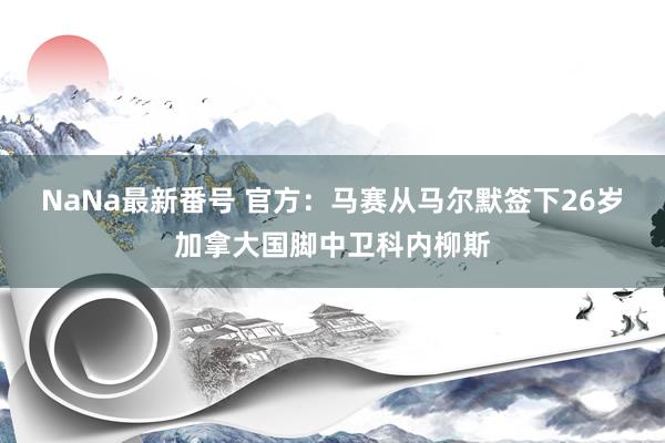 NaNa最新番号 官方：马赛从马尔默签下26岁加拿大国脚中卫科内柳斯