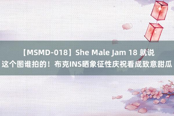 【MSMD-018】She Male Jam 18 就说这个图谁拍的！布克INS晒象征性庆祝看成致意甜瓜