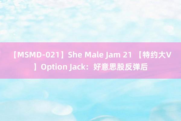 【MSMD-021】She Male Jam 21 【特约大V】Option Jack：好意思股反弹后