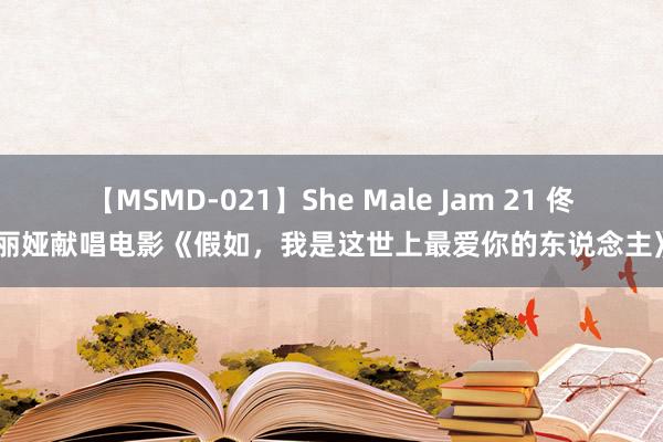 【MSMD-021】She Male Jam 21 佟丽娅献唱电影《假如，我是这世上最爱你的东说念主》