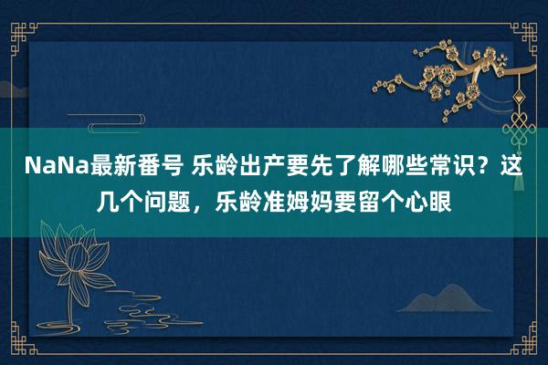 NaNa最新番号 乐龄出产要先了解哪些常识？这几个问题，乐龄准姆妈要留个心眼