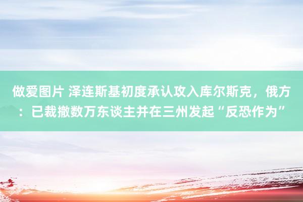 做爱图片 泽连斯基初度承认攻入库尔斯克，俄方：已裁撤数万东谈主并在三州发起“反恐作为”