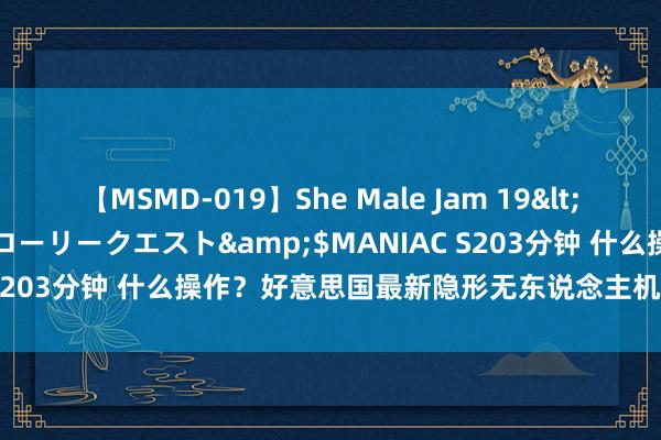 【MSMD-019】She Male Jam 19</a>2008-08-04グローリークエスト&$MANIAC S203分钟 什么操作？好意思国最新隐形无东说念主机，加了驾驶舱