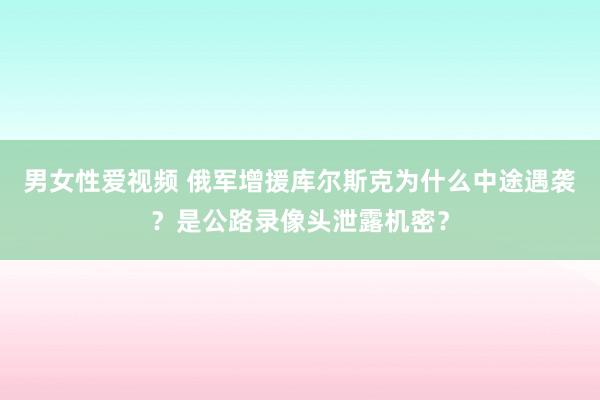 男女性爱视频 俄军增援库尔斯克为什么中途遇袭？是公路录像头泄露机密？