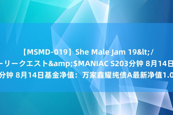 【MSMD-019】She Male Jam 19</a>2008-08-04グローリークエスト&$MANIAC S203分钟 8月14日基金净值：万家鑫耀纯债A最新净值1.0143，涨0.07%