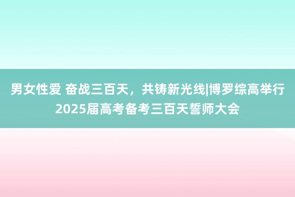 男女性爱 奋战三百天，共铸新光线|博罗综高举行2025届高考备考三百天誓师大会