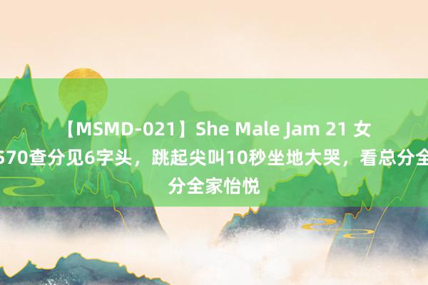 【MSMD-021】She Male Jam 21 女儿估分570查分见6字头，跳起尖叫10秒坐地大哭，看总分全家怡悦