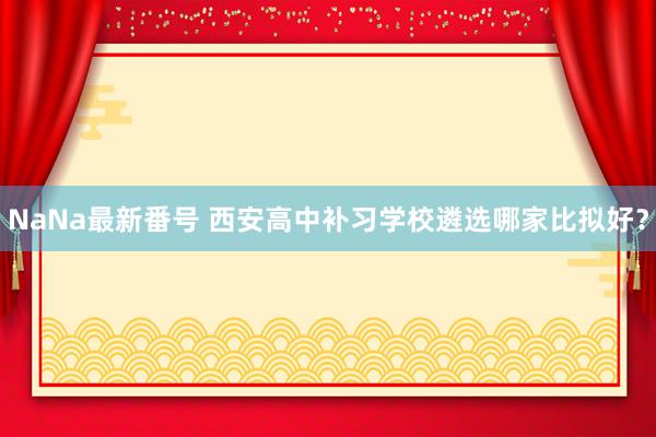 NaNa最新番号 西安高中补习学校遴选哪家比拟好？