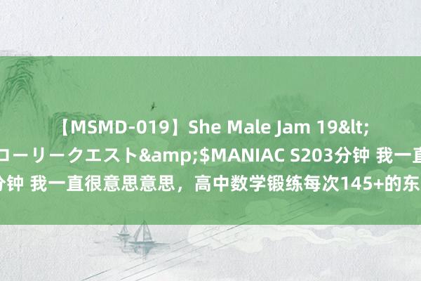 【MSMD-019】She Male Jam 19</a>2008-08-04グローリークエスト&$MANIAC S203分钟 我一直很意思意思，高中数学锻练每次145+的东谈主何如作念到的？