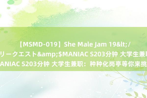 【MSMD-019】She Male Jam 19</a>2008-08-04グローリークエスト&$MANIAC S203分钟 大学生兼职：种种化岗亭等你来挑战