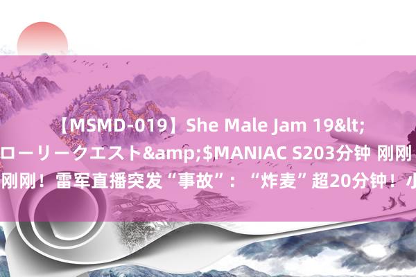 【MSMD-019】She Male Jam 19</a>2008-08-04グローリークエスト&$MANIAC S203分钟 刚刚！雷军直播突发“事故”：“炸麦”超20分钟！小米汽车 磋磨缺陷欧洲！