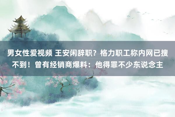 男女性爱视频 王安闲辞职？格力职工称内网已搜不到！曾有经销商爆料：他得罪不少东说念主