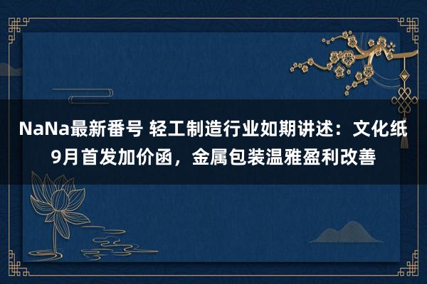 NaNa最新番号 轻工制造行业如期讲述：文化纸9月首发加价函，金属包装温雅盈利改善