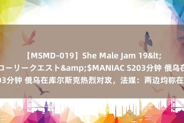 【MSMD-019】She Male Jam 19</a>2008-08-04グローリークエスト&$MANIAC S203分钟 俄乌在库尔斯克热烈对攻，法媒：两边均称在该地区获得发达