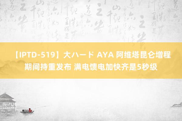 【IPTD-519】大ハード AYA 阿维塔昆仑增程期间持重发布 满电馈电加快齐是5秒级