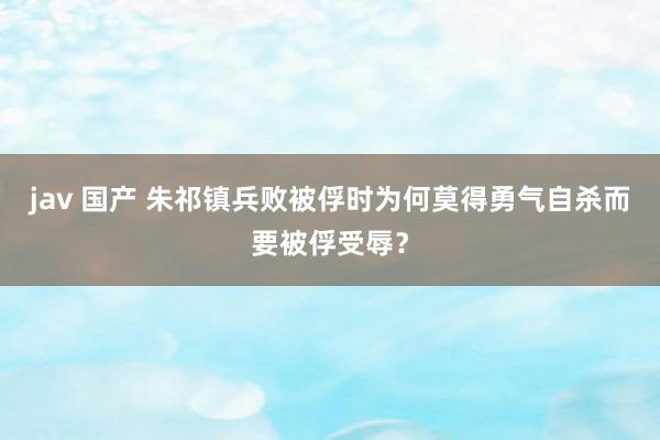 jav 国产 朱祁镇兵败被俘时为何莫得勇气自杀而要被俘受辱？