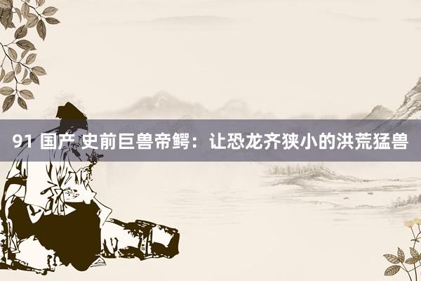 91 国产 史前巨兽帝鳄：让恐龙齐狭小的洪荒猛兽