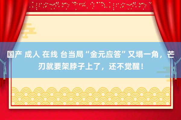 国产 成人 在线 台当局“金元应答”又塌一角，芒刃就要架脖子上了，还不觉醒！