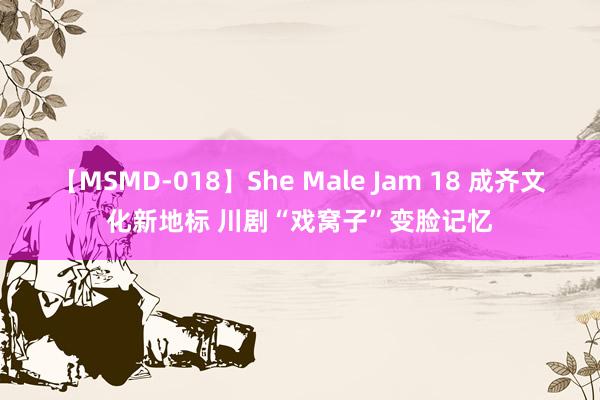 【MSMD-018】She Male Jam 18 成齐文化新地标 川剧“戏窝子”变脸记忆