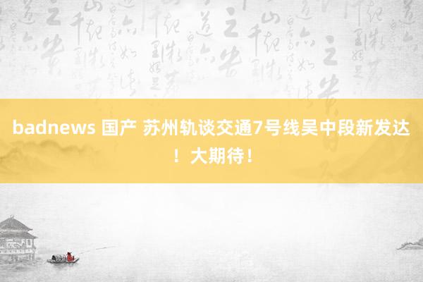 badnews 国产 苏州轨谈交通7号线吴中段新发达！大期待！