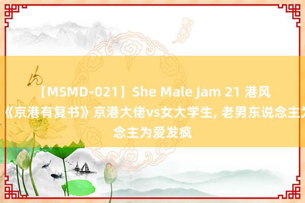 【MSMD-021】She Male Jam 21 港风言情文: 《京港有复书》京港大佬vs女大学生, 老男东说念主为爱发疯