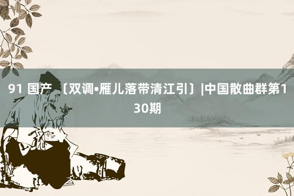 91 国产 〔双调•雁儿落带清江引〕|中国散曲群第130期