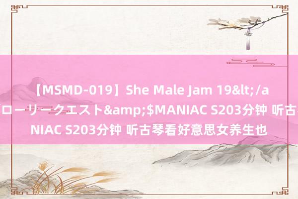 【MSMD-019】She Male Jam 19</a>2008-08-04グローリークエスト&$MANIAC S203分钟 听古琴看好意思女养生也