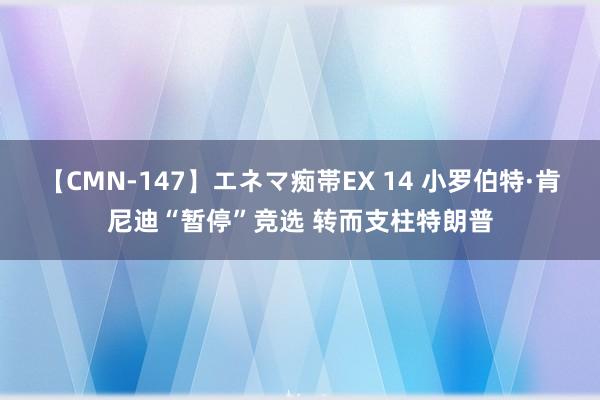 【CMN-147】エネマ痴帯EX 14 小罗伯特·肯尼迪“暂停”竞选 转而支柱特朗普