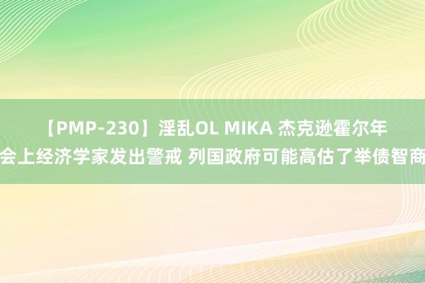 【PMP-230】淫乱OL MIKA 杰克逊霍尔年会上经济学家发出警戒 列国政府可能高估了举债智商