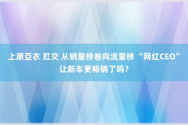 上原亞衣 肛交 从销量榜卷向流量榜 “网红CEO”让新车更畅销了吗？