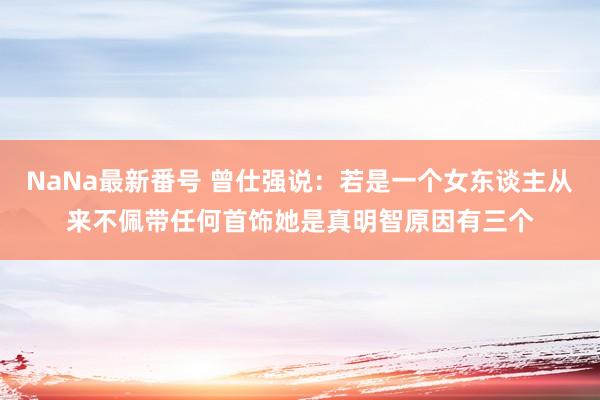 NaNa最新番号 曾仕强说：若是一个女东谈主从来不佩带任何首饰她是真明智原因有三个