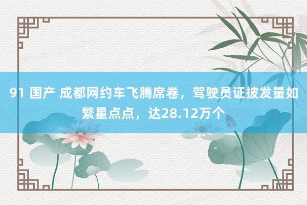 91 国产 成都网约车飞腾席卷，驾驶员证披发量如繁星点点，达28.12万个