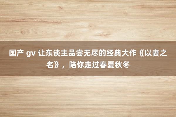 国产 gv 让东谈主品尝无尽的经典大作《以妻之名》，陪你走过春夏秋冬