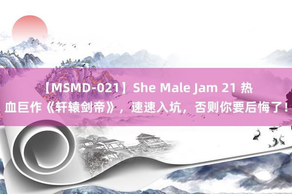 【MSMD-021】She Male Jam 21 热血巨作《轩辕剑帝》，速速入坑，否则你要后悔了！