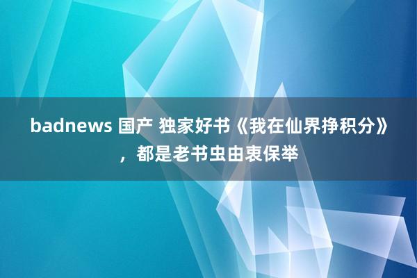 badnews 国产 独家好书《我在仙界挣积分》，都是老书虫由衷保举