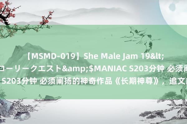 【MSMD-019】She Male Jam 19</a>2008-08-04グローリークエスト&$MANIAC S203分钟 必须阐扬的神奇作品《长期神尊》，追文能源出现了！