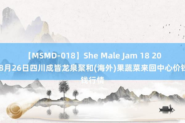 【MSMD-018】She Male Jam 18 2024年8月26日四川成皆龙泉聚和(海外)果蔬菜来回中心价钱行情