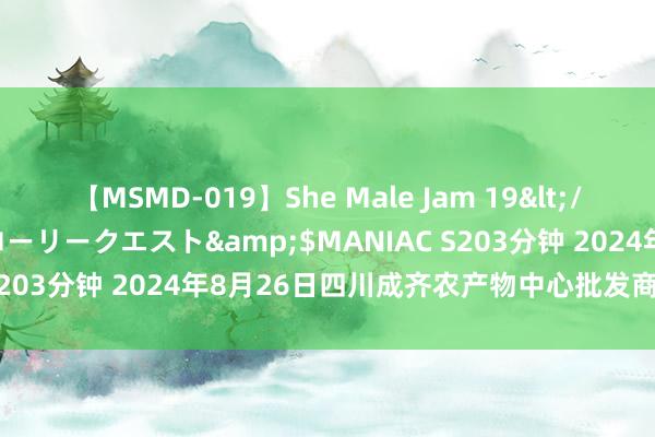 【MSMD-019】She Male Jam 19</a>2008-08-04グローリークエスト&$MANIAC S203分钟 2024年8月26日四川成齐农产物中心批发商场价钱行情