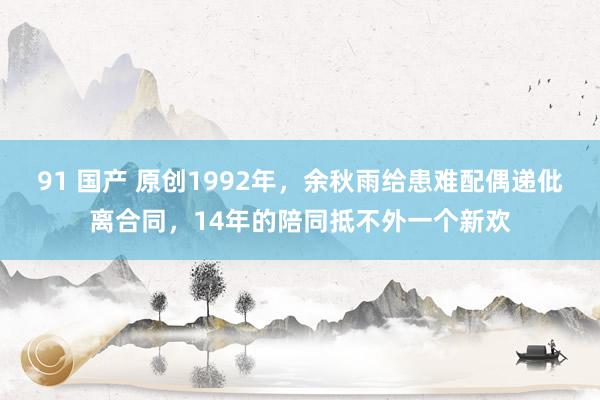 91 国产 原创1992年，余秋雨给患难配偶递仳离合同，14年的陪同抵不外一个新欢