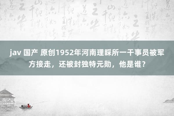 jav 国产 原创1952年河南理睬所一干事员被军方接走，还被封独特元勋，他是谁？